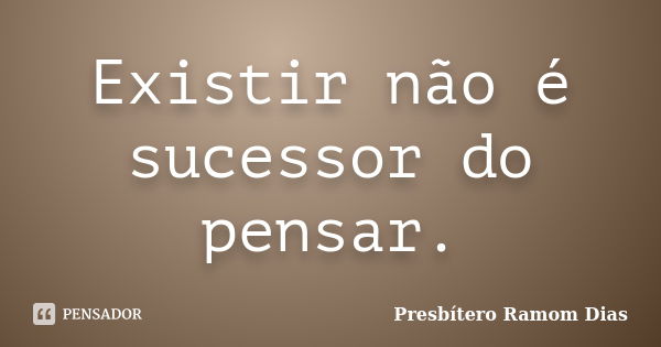 Existir não é sucessor do pensar.... Frase de Presbítero Ramom Dias.