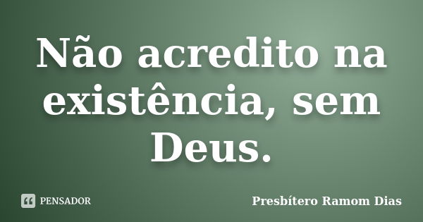 Não acredito na existência, sem Deus.... Frase de Presbítero Ramom Dias.