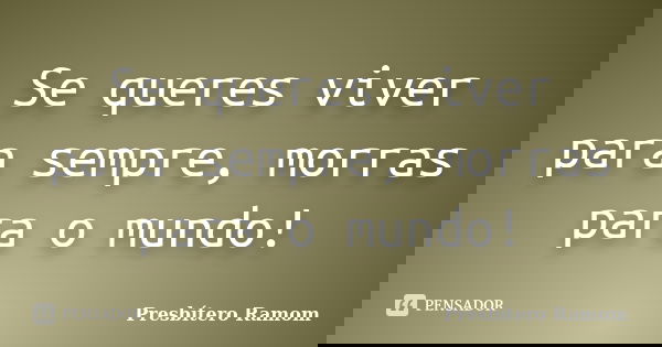 Se queres viver para sempre, morras para o mundo!... Frase de Presbítero Ramom.