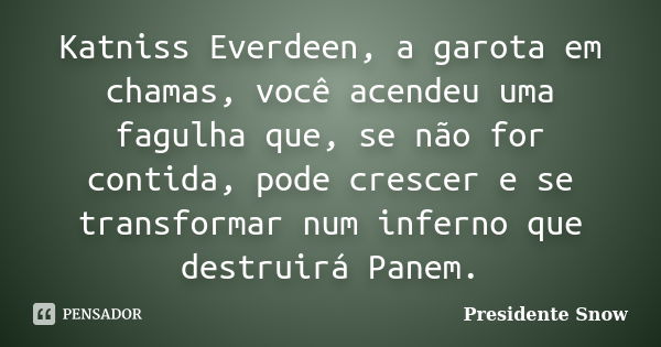 Katniss Everdeen, a garota em chamas, você acendeu uma fagulha que, se não for contida, pode crescer e se transformar num inferno que destruirá Panem.... Frase de Presidente Snow.