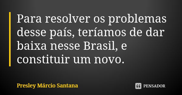 Para resolver os problemas desse país, teríamos de dar baixa nesse Brasil, e constituir um novo.... Frase de Presley Márcio Santana.