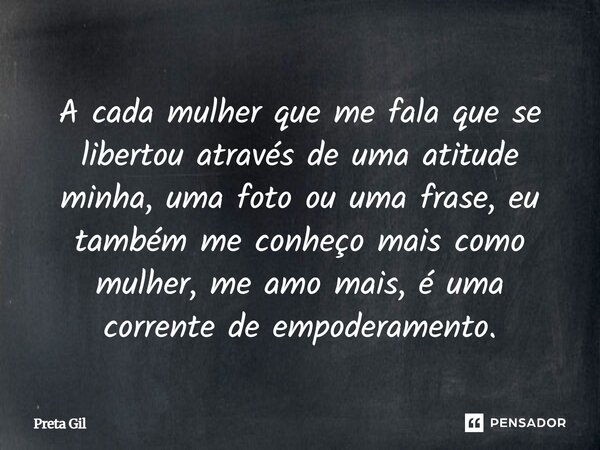 A cada mulher que me fala que se libertou através de uma atitude minha, uma foto ou uma frase, eu também me conheço mais como mulher, me amo mais, é uma corren... Frase de Preta Gil.