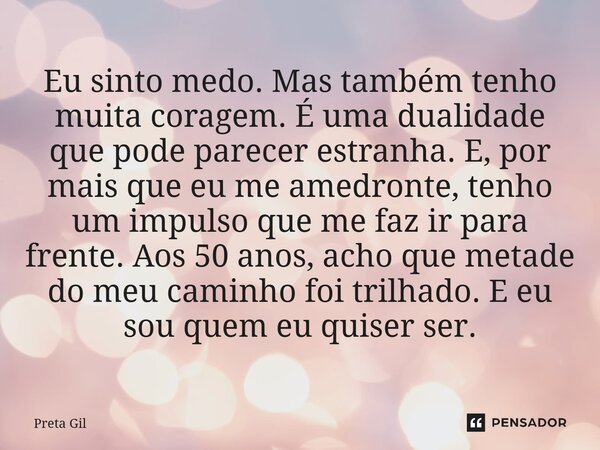Eu sinto medo. Mas também tenho muita coragem. É uma dualidade que pode parecer estranha. E, por mais que eu me amedronte, tenho um impulso que me faz ir para ... Frase de Preta Gil.