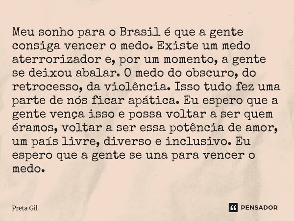 Meu sonho para o Brasil é que a gente consiga vencer o medo. Existe um medo aterrorizador e, por um momento, a gente se deixou abalar. O medo do obscuro, do re... Frase de Preta Gil.