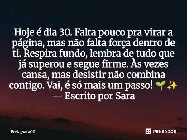 ⁠Hoje é dia 30. Falta pouco pra virar a página, mas não falta força dentro de ti. Respira fundo, lembra de tudo que já superou e segue firme. Às vezes cansa, ma... Frase de Preta_sara00.