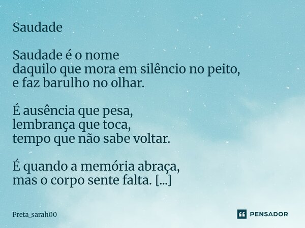 Saudade Saudade é o nome daquilo que mora em silêncio no peito, e faz barulho no olhar. É ausência que pesa, lembrança que toca, tempo que não sabe voltar. É q... Frase de Preta_sarah00.