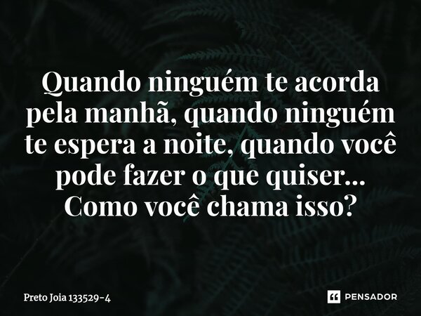 ⁠Quando ninguém te acorda pela manhã, quando ninguém te espera a noite, quando você pode fazer o que quiser... Como você chama isso?... Frase de Preto Jóia 133529-4.