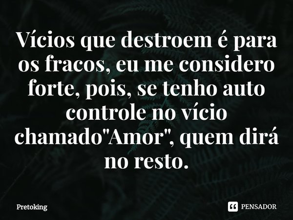 ⁠Vícios que destroem é para os fracos, eu me considero forte, pois, se tenho auto controle no vício chamado "Amor", quem dirá no resto.... Frase de Pretoking.