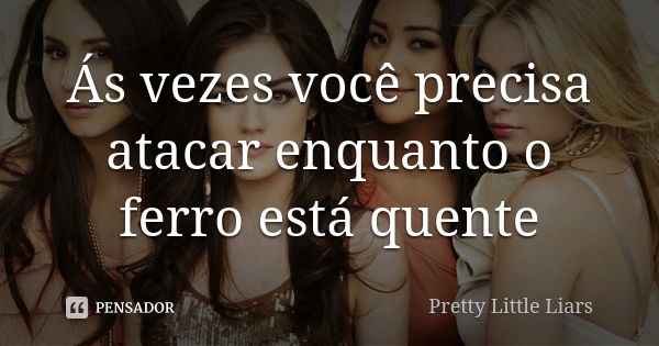 Ás vezes você precisa atacar enquanto o ferro está quente... Frase de Pretty Little Liars.