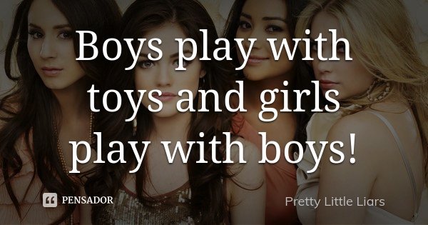 Boys play with toys and girls play with boys!... Frase de Pretty little liars.
