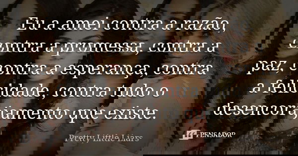 Eu a amei contra a razão, contra a promessa, contra a paz, contra a esperança, contra a felicidade, contra tudo o desencorajamento que existe.... Frase de Pretty Little Liars.
