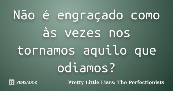 Não é engraçado como às vezes nos tornamos aquilo que odiamos?... Frase de Pretty Little Liars: The Perfectionists.