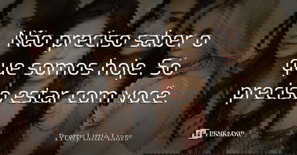 Não preciso saber o que somos hoje. Só preciso estar com você.... Frase de Pretty Little Liars.