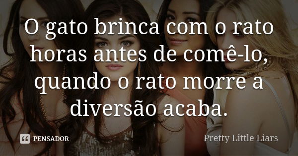 O gato brinca com o rato horas antes de comê-lo, quando o rato morre a diversão acaba.... Frase de Pretty Little Liars.