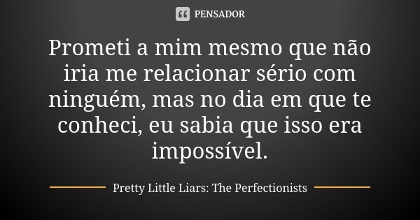 Prometi a mim mesmo que não iria me relacionar sério com ninguém, mas no dia em que te conheci, eu sabia que isso era impossível.... Frase de Pretty Little Liars: The Perfectionists.