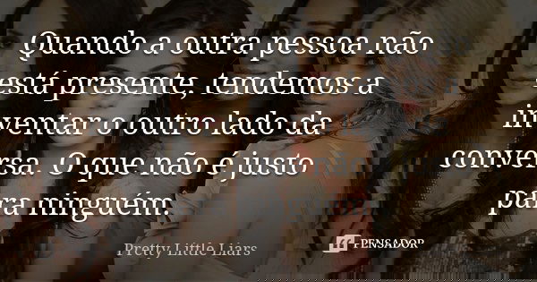 Quando a outra pessoa não está presente, tendemos a inventar o outro lado da conversa. O que não é justo para ninguém.... Frase de Pretty Little Liars.