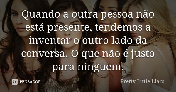 Quando a outra pessoa não está presente, tendemos a inventar o outro lado da conversa. O que não é justo para ninguém.... Frase de Pretty Little Liars.