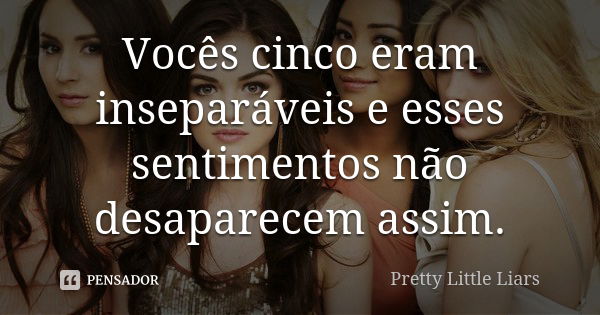 Vocês cinco eram inseparáveis e esses sentimentos não desaparecem assim.... Frase de Pretty Little Liars.