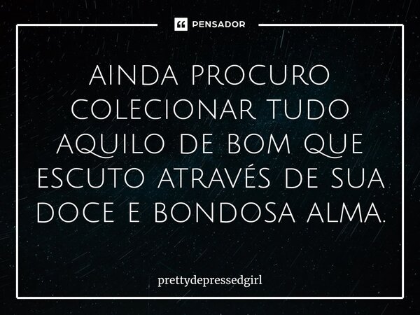 ⁠ainda procuro colecionar tudo aquilo de bom que escuto através de sua doce e bondosa alma.... Frase de prettydepressedgirl.