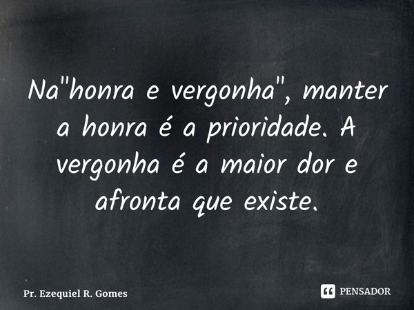 Na "honra e vergonha", manter a honra é a prioridade. A vergonha é a maior dor e afronta que existe.... Frase de Pr. Ezequiel R. Gomes.