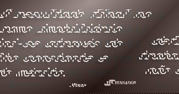 O resultado final no ramo imobiliário defini-se através do trabalho constante e não do mérito.... Frase de Preza.