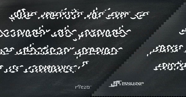 Que mérito há em se esconder dos grandes para se destacar apenas entre os comuns?... Frase de Preza.