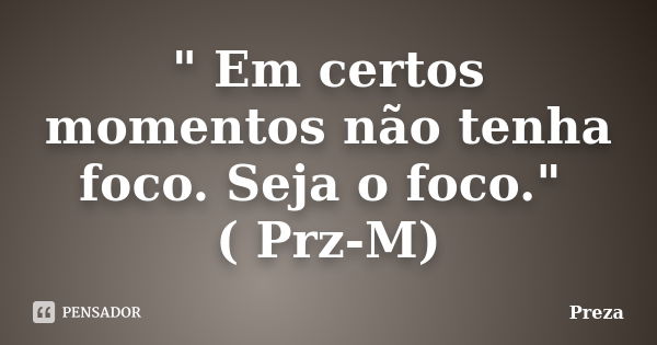 " Em certos momentos não tenha foco. Seja o foco." ( Prz-M)... Frase de Preza.