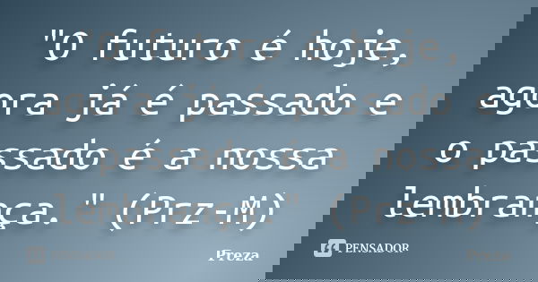 "O futuro é hoje, agora já é passado e o passado é a nossa lembrança." (Prz-M)... Frase de Preza.