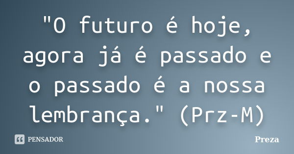 "O futuro é hoje, agora já é passado e o passado é a nossa lembrança." (Prz-M)... Frase de Preza.