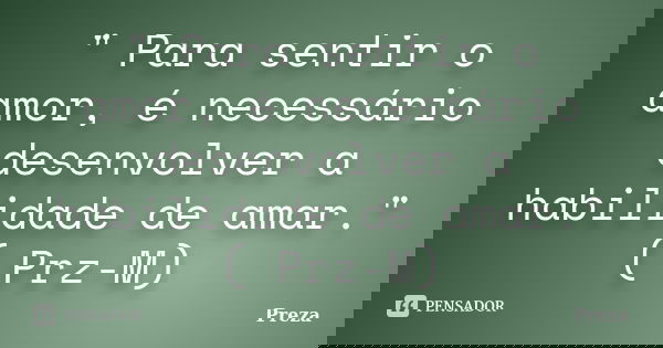 " Para sentir o amor, é necessário desenvolver a habilidade de amar." ( Prz-M)... Frase de Preza.