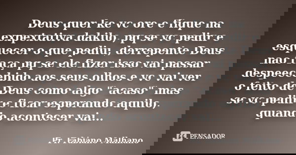 Deus quer ke vc ore e fique na expextativa dakilo, pq se vc pedir e esquecer o que pediu, derrepente Deus nao faça pq se ele fizer isso vai passar despeecebido ... Frase de Pr.Fabiano malhano.