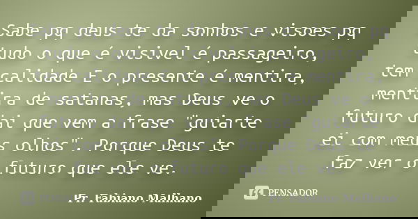 Sabe pq deus te da sonhos e visoes pq tudo o que é visivel é passageiro, tem calidade E o presente é mentira, mentira de satanas, mas Deus ve o futuro dai que v... Frase de Pr.Fabiano malhano.