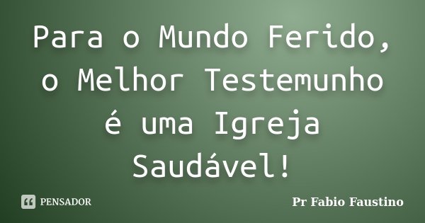 Para o Mundo Ferido, o Melhor Testemunho é uma Igreja Saudável!... Frase de Pr Fabio Faustino.