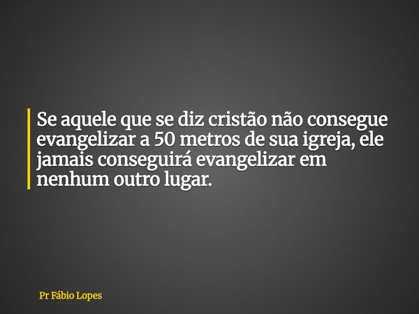 Se aquele que se diz cristão não consegue evangelizar a 50 metros de sua igreja, ele jamais conseguirá evangelizar em nenhum outro lugar.... Frase de Pr Fábio Lopes.