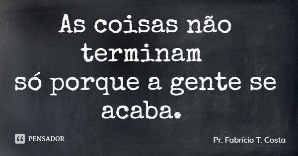 As coisas não terminam só porque a gente se acaba.... Frase de Pr. Fabrício T. Costa.