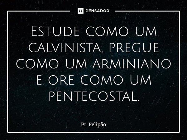 Estude como um calvinista, pregue como um arminiano e ore como um pentecostal.... Frase de Pr. Felipão.