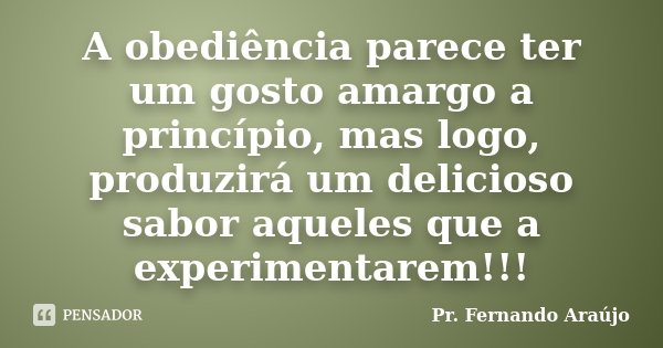 A obediência parece ter um gosto amargo a princípio, mas logo, produzirá um delicioso sabor aqueles que a experimentarem!!!... Frase de Pr. Fernando Araújo.