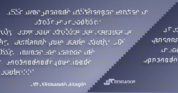 Eis uma grande diferença entre o tolo e o sábio: O tolo, com sua tolice se recusa a aprender, achando que sabe tudo; Já o sábio, nunca se cansa de aprender, ent... Frase de Pr. Fernando Araújo.