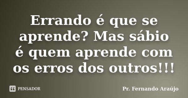 Errando é que se aprende? Mas sábio é quem aprende com os erros dos outros!!!... Frase de Pr. Fernando Araújo.
