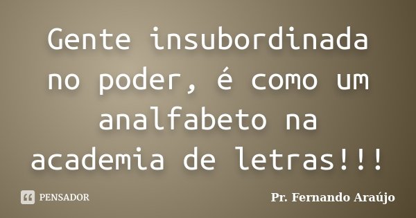 Gente insubordinada no poder, é como um analfabeto na academia de letras!!!... Frase de Pr. Fernando Araújo.