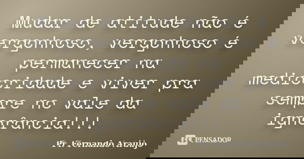 Mudar de atitude não é vergonhoso, vergonhoso é permanecer na mediocridade e viver pra sempre no vale da ignorância!!!... Frase de Pr. Fernando Araújo.