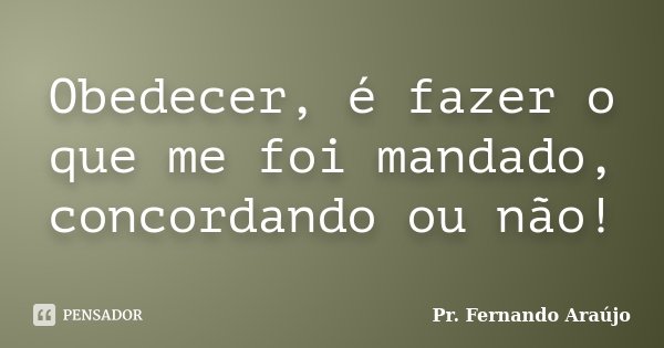 Obedecer, é fazer o que me foi mandado, concordando ou não!... Frase de Pr. Fernando Araújo.