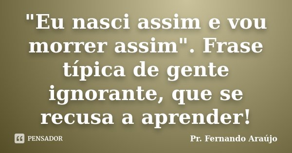 "Eu nasci assim e vou morrer assim". Frase típica de gente ignorante, que se recusa a aprender!... Frase de Pr. Fernando Araújo.