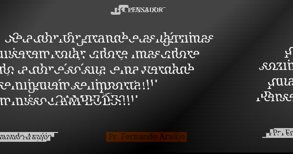 Se a dor for grande e as lágrimas quiserem rolar, chore, mas chore sozinho, a dor é só sua, e na verdade quase ninguém se importa!!! Pensem nisso CAMPEÕES!!!... Frase de Pr. Fernando Araújo.