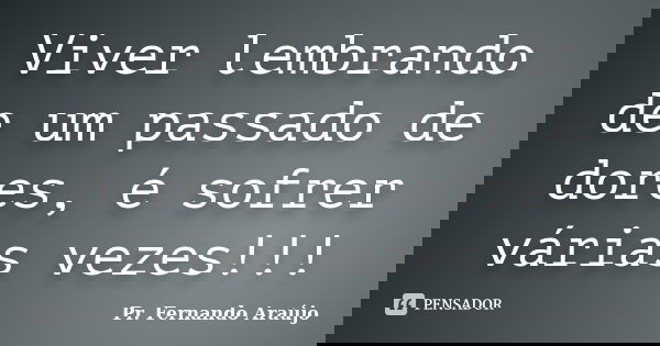 Viver lembrando de um passado de dores, é sofrer várias vezes!!!... Frase de Pr. Fernando Araújo.