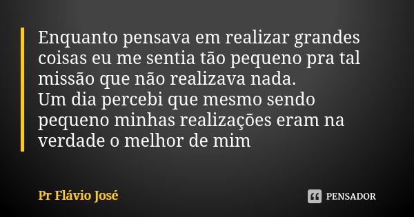 Enquanto pensava em realizar grandes coisas eu me sentia tão pequeno pra tal missão que não realizava nada. Um dia percebi que mesmo sendo pequeno minhas realiz... Frase de PR Flávio José.