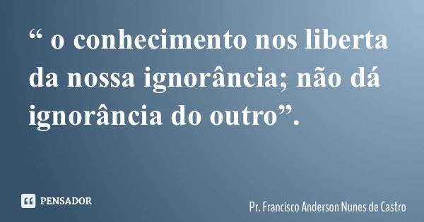 “ o conhecimento nos liberta da nossa ignorância; não dá ignorância do outro”.... Frase de Pr. Francisco Anderson Nunes de Castro.