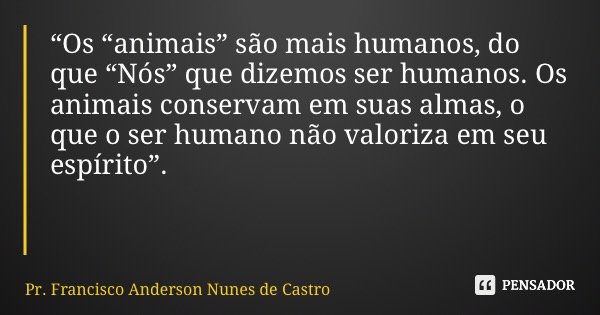 “Os “animais” são mais humanos, do que “Nós” que dizemos ser humanos. Os animais conservam em suas almas, o que o ser humano não valoriza em seu espírito”.... Frase de Pr. Francisco Anderson Nunes de Castro.