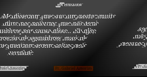 Me disseram, que sou um pastor muito duro nas palavras, que não teria seguidores por causa disso... Eu digo, não preciso de seguidores, mais de pessoas que quei... Frase de Pr. Gabriel Amorim.