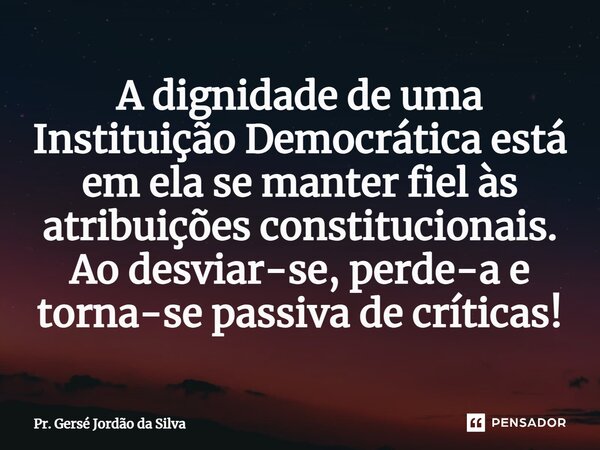 ⁠A dignidade de uma Instituição Democrática está em ela se manter fiel às atribuições constitucionais. Ao desviar-se, perde-a e torna-se passiva de críticas!... Frase de Pr. Gersé Jordão da Silva.